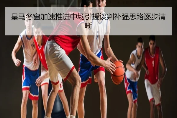 皇马冬窗加速推进中场引援谈判补强思路逐步清晰