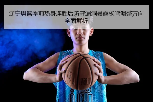 辽宁男篮季前热身连胜后防守漏洞暴露杨鸣调整方向全面解析