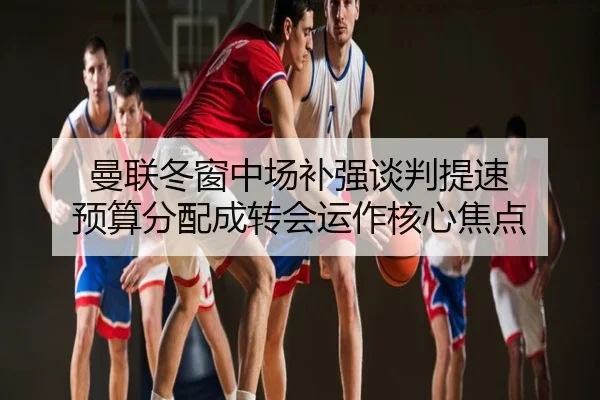 曼联冬窗中场补强谈判提速 预算分配成转会运作核心焦点