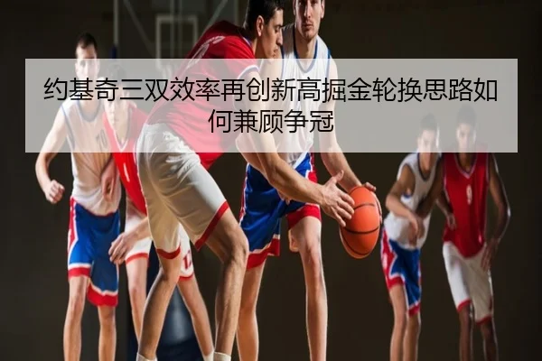 约基奇三双效率再创新高掘金轮换思路如何兼顾争冠