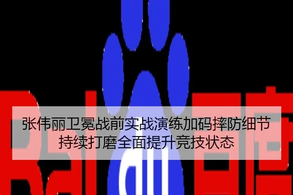 张伟丽卫冕战前实战演练加码摔防细节持续打磨全面提升竞技状态