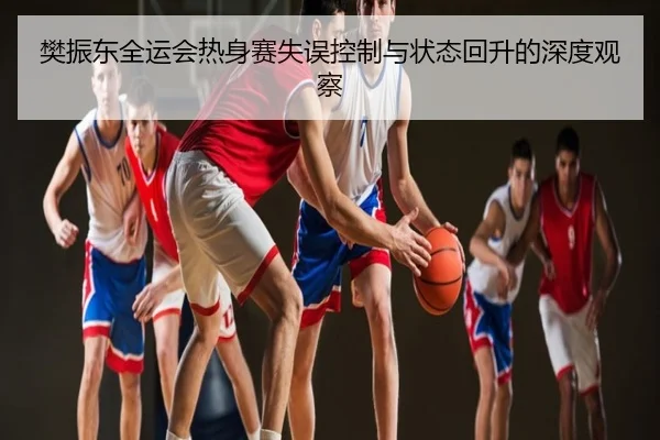 樊振东全运会热身赛失误控制与状态回升的深度观察